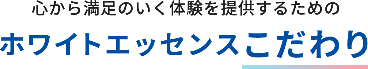 心から満足いく体験を提供するために ホワイトエッセンスのこだわり